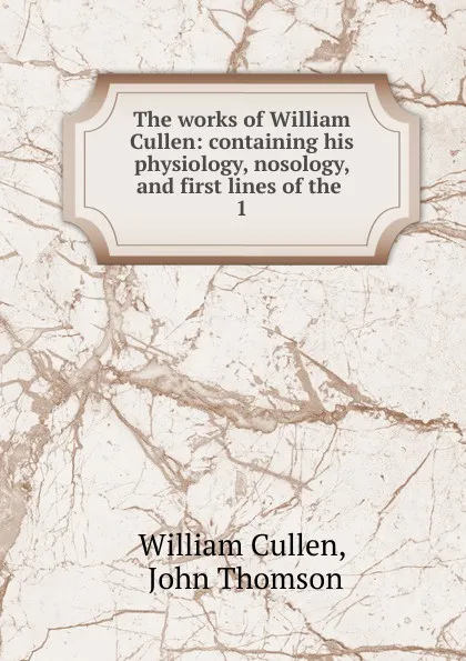 Обложка книги The works of William Cullen: containing his physiology, nosology, and first lines of the . 1, William Cullen