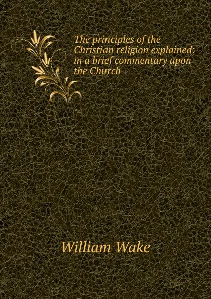 Обложка книги The principles of the Christian religion explained: in a brief commentary upon the Church ., William Wake