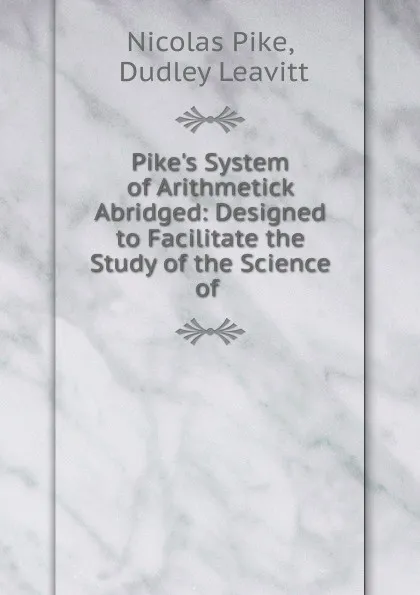 Обложка книги Pike.s System of Arithmetick Abridged: Designed to Facilitate the Study of the Science of ., Nicolas Pike