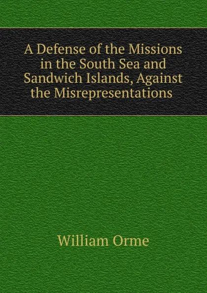 Обложка книги A Defense of the Missions in the South Sea and Sandwich Islands, Against the Misrepresentations ., William Orme