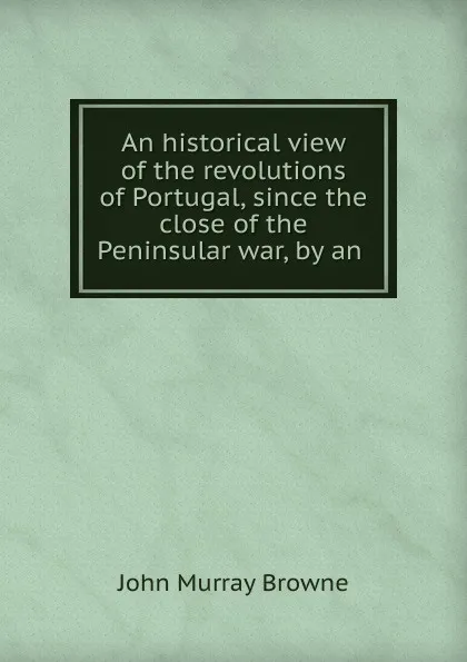 Обложка книги An historical view of the revolutions of Portugal, since the close of the Peninsular war, by an ., John Murray Browne