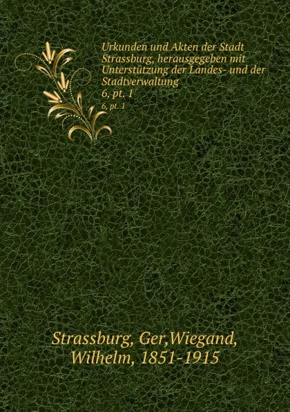 Обложка книги Urkunden und Akten der Stadt Strassburg, herausgegeben mit Unterstutzung der Landes- und der Stadtverwaltung. 6, pt. 1, Wilhelm Wiegand