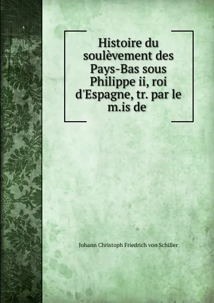 Обложка книги Histoire du soulevement des Pays-Bas sous Philippe ii, roi d.Espagne, tr. par le m.is de ., Johann Christoph Friedrich von Schiller