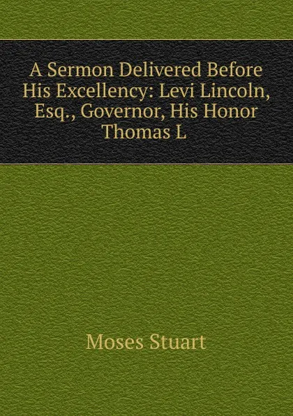 Обложка книги A Sermon Delivered Before His Excellency: Levi Lincoln, Esq., Governor, His Honor Thomas L ., Moses Stuart