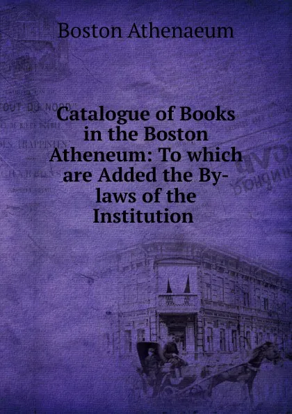 Обложка книги Catalogue of Books in the Boston Atheneum: To which are Added the By-laws of the Institution ., Boston Athenaeum