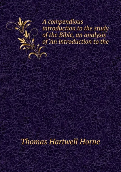 Обложка книги A compendious introduction to the study of the Bible, an analysis of .An introduction to the ., Thomas Hartwell Horne