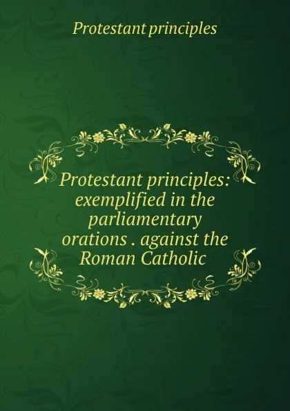 Обложка книги Protestant principles: exemplified in the parliamentary orations . against the Roman Catholic ., Protestant principles