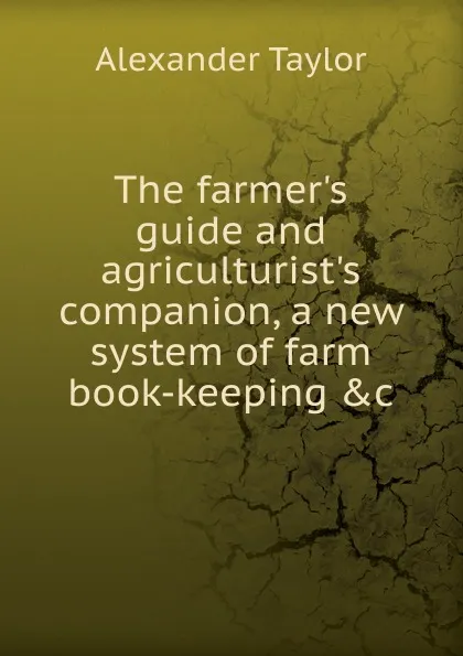 Обложка книги The farmer.s guide and agriculturist.s companion, a new system of farm book-keeping .c, Alexander Taylor