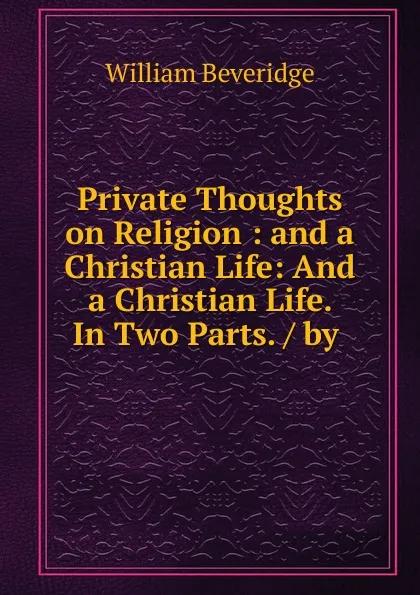 Обложка книги Private Thoughts on Religion : and a Christian Life: And a Christian Life. In Two Parts. / by ., William Beveridge