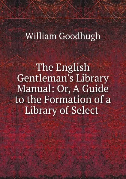 Обложка книги The English Gentleman.s Library Manual: Or, A Guide to the Formation of a Library of Select ., William Goodhugh