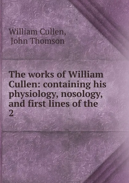 Обложка книги The works of William Cullen: containing his physiology, nosology, and first lines of the . 2, William Cullen