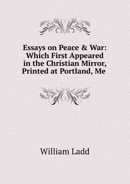 Обложка книги Essays on Peace . War: Which First Appeared in the Christian Mirror, Printed at Portland, Me ., William Ladd