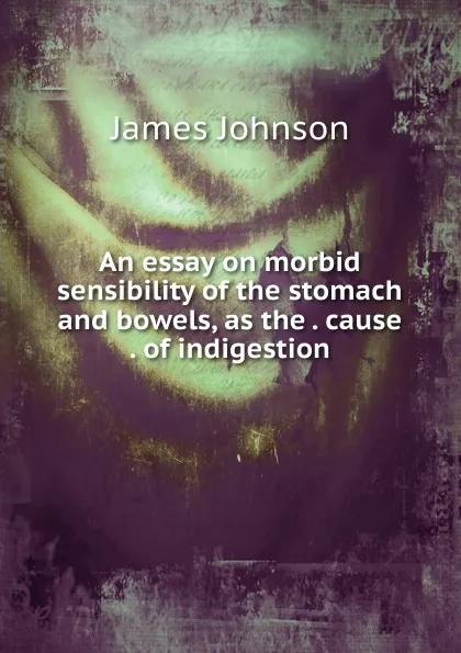 Обложка книги An essay on morbid sensibility of the stomach and bowels, as the . cause . of indigestion, James Johnson