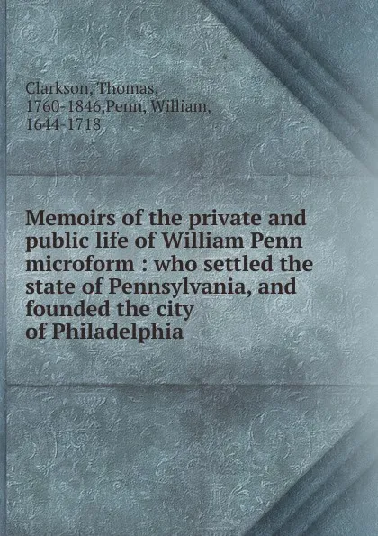 Обложка книги Memoirs of the private and public life of William Penn microform : who settled the state of Pennsylvania, and founded the city of Philadelphia, Thomas Clarkson