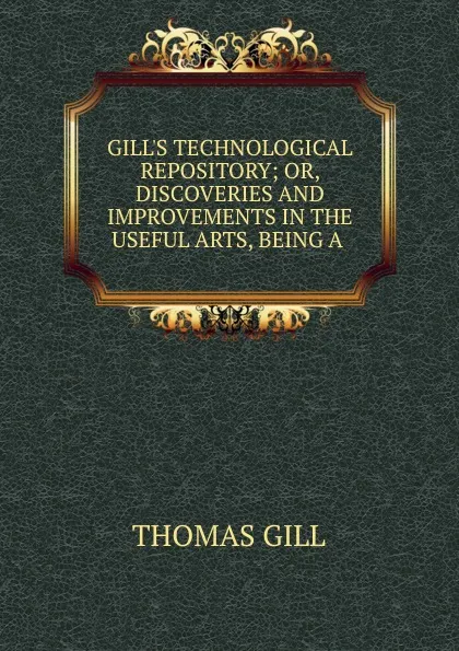 Обложка книги GILL.S TECHNOLOGICAL REPOSITORY; OR, DISCOVERIES AND IMPROVEMENTS IN THE USEFUL ARTS, BEING A ., Thomas Gill