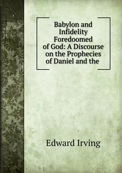 Обложка книги Babylon and Infidelity Foredoomed of God: A Discourse on the Prophecies of Daniel and the ., Irving Edward