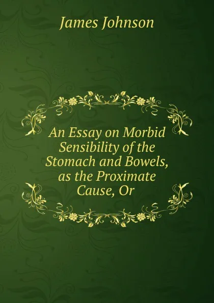 Обложка книги An Essay on Morbid Sensibility of the Stomach and Bowels, as the Proximate Cause, Or ., James Johnson