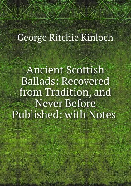 Обложка книги Ancient Scottish Ballads: Recovered from Tradition, and Never Before Published: with Notes ., George Ritchie Kinloch