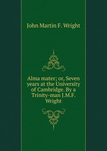 Обложка книги Alma mater; or, Seven years at the University of Cambridge. By a Trinity-man J.M.F. Wright., John Martin F. Wright