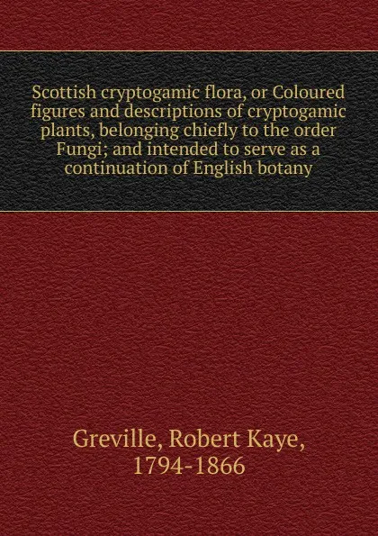 Обложка книги Scottish cryptogamic flora, or Coloured figures and descriptions of cryptogamic plants, belonging chiefly to the order Fungi; and intended to serve as a continuation of English botany, Robert Kaye Greville