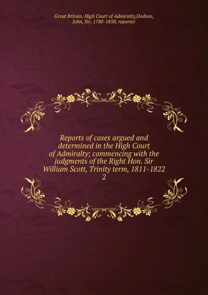 Обложка книги Reports of cases argued and determined in the High Court of Admiralty; commencing with the judgments of the Right Hon. Sir William Scott, Trinity term, 1811-1822. 2, Great Britain. High Court of Admiralty