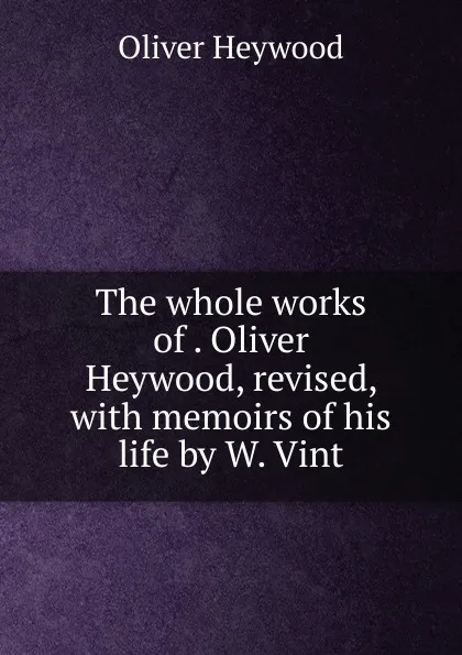 Обложка книги The whole works of . Oliver Heywood, revised, with memoirs of his life by W. Vint., Oliver Heywood