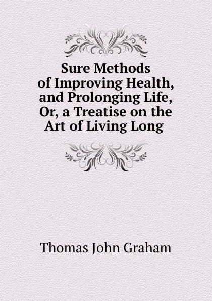 Обложка книги Sure Methods of Improving Health, and Prolonging Life, Or, a Treatise on the Art of Living Long ., Thomas John Graham