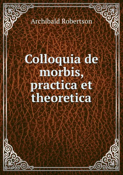 Обложка книги Colloquia de morbis, practica et theoretica, Archibald Robertson