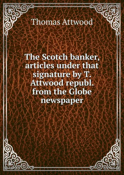 Обложка книги The Scotch banker, articles under that signature by T. Attwood republ. from the Globe newspaper, Thomas Attwood