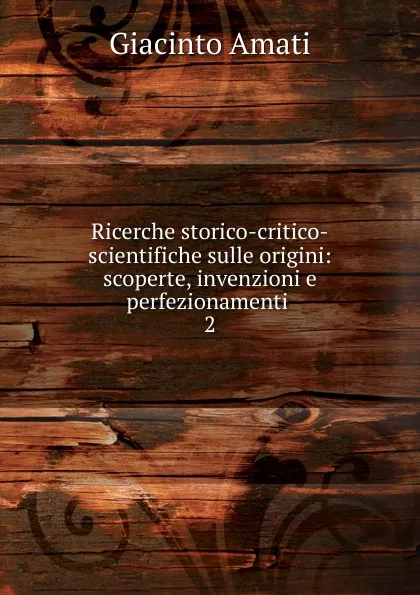 Обложка книги Ricerche storico-critico-scientifiche sulle origini: scoperte, invenzioni e perfezionamenti . 2, Giacinto Amati