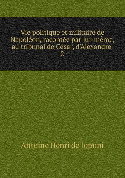 Обложка книги Vie politique et militaire de Napoleon, racontee par lui-meme, au tribunal de Cesar, d.Alexandre . 2, Antoine Henri de Jomini