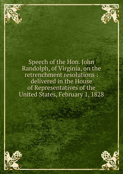 Обложка книги Speech of the Hon. John Randolph, of Virginia, on the retrenchment resolutions : delivered in the House of Representatives of the United States, February 1, 1828, John Randolph