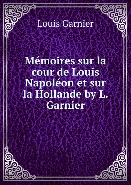 Обложка книги Memoires sur la cour de Louis Napoleon et sur la Hollande by L. Garnier., Louis Garnier