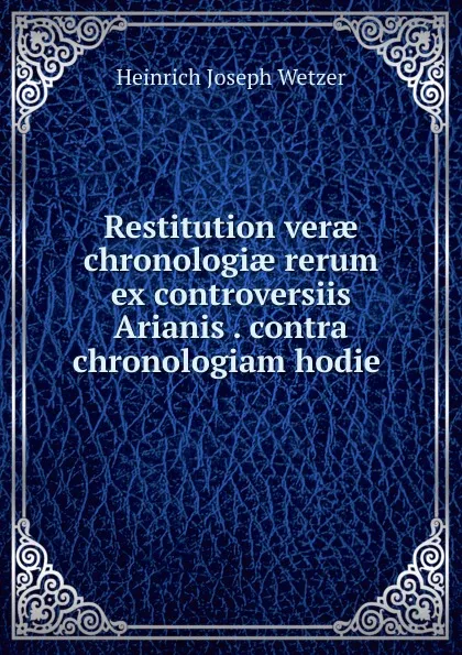 Обложка книги Restitution verae chronologiae rerum ex controversiis Arianis . contra chronologiam hodie ., Heinrich Joseph Wetzer