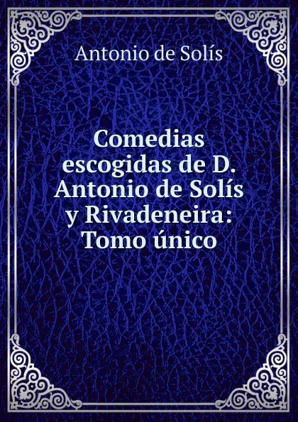 Обложка книги Comedias escogidas de D. Antonio de Solis y Rivadeneira: Tomo unico., Antonio de Solís