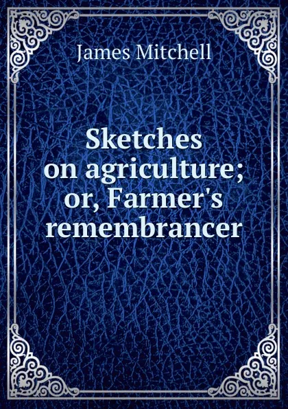 Обложка книги Sketches on agriculture; or, Farmer.s remembrancer, James Mitchell