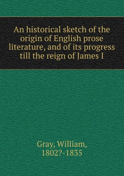 Обложка книги An historical sketch of the origin of English prose literature, and of its progress till the reign of James I, William Gray