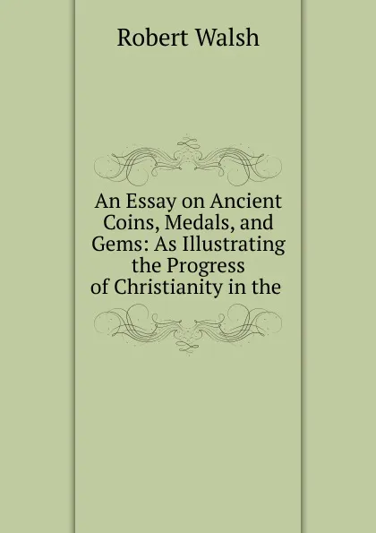 Обложка книги An Essay on Ancient Coins, Medals, and Gems: As Illustrating the Progress of Christianity in the ., Robert Walsh