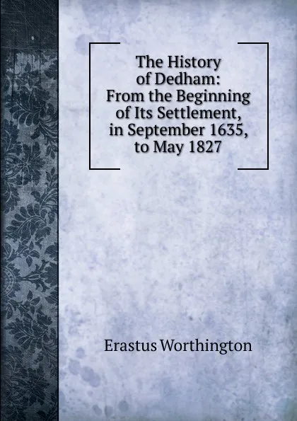 Обложка книги The History of Dedham: From the Beginning of Its Settlement, in September 1635, to May 1827, Erastus Worthington