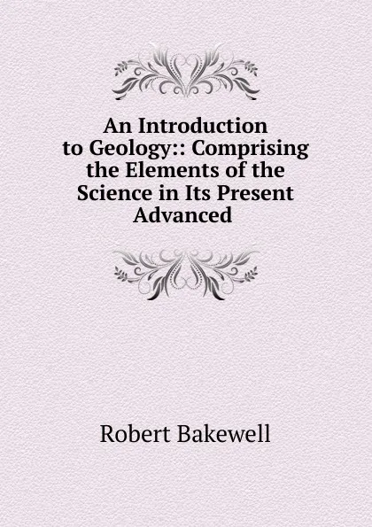 Обложка книги An Introduction to Geology:: Comprising the Elements of the Science in Its Present Advanced ., Robert Bakewell