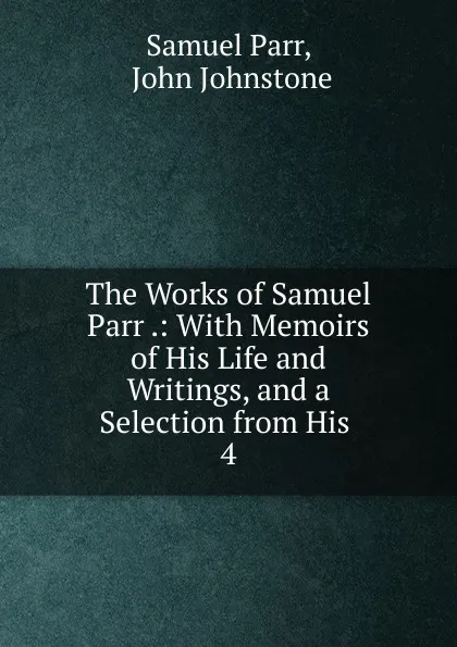 Обложка книги The Works of Samuel Parr .: With Memoirs of His Life and Writings, and a Selection from His . 4, Samuel Parr