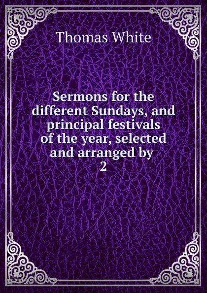 Обложка книги Sermons for the different Sundays, and principal festivals of the year, selected and arranged by . 2, Thomas White