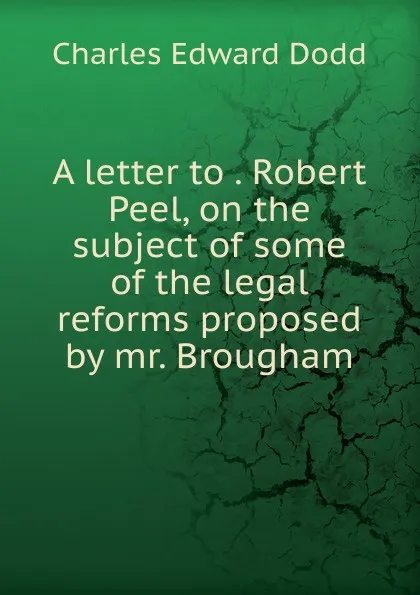 Обложка книги A letter to . Robert Peel, on the subject of some of the legal reforms proposed by mr. Brougham, Charles Edward Dodd