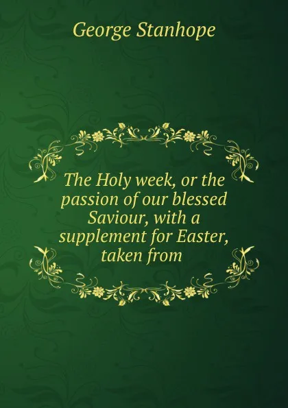 Обложка книги The Holy week, or the passion of our blessed Saviour, with a supplement for Easter, taken from ., George Stanhope