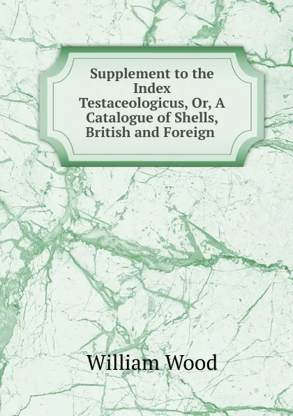 Обложка книги Supplement to the Index Testaceologicus, Or, A Catalogue of Shells, British and Foreign ., William Wood