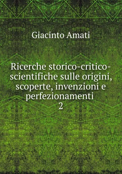 Обложка книги Ricerche storico-critico-scientifiche sulle origini, scoperte, invenzioni e perfezionamenti . 2, Giacinto Amati