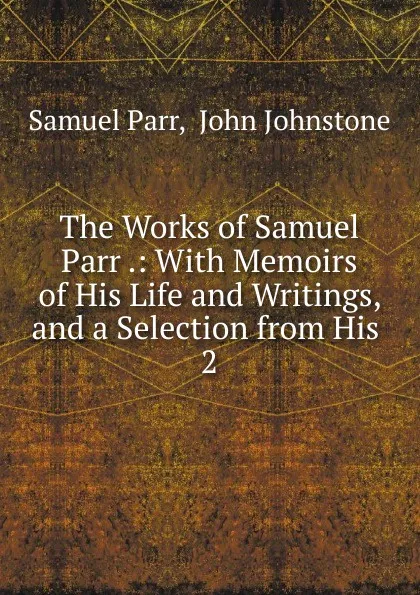 Обложка книги The Works of Samuel Parr .: With Memoirs of His Life and Writings, and a Selection from His . 2, Samuel Parr