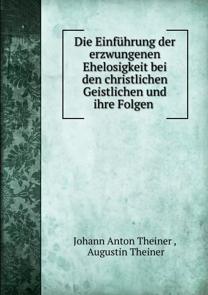 Обложка книги Die Einfuhrung der erzwungenen Ehelosigkeit bei den christlichen Geistlichen und ihre Folgen ., Johann Anton Theiner