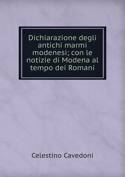 Обложка книги Dichiarazione degli antichi marmi modenesi; con le notizie di Modena al tempo dei Romani, Celestino Cavedoni