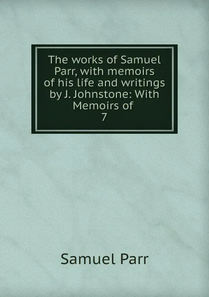 Обложка книги The works of Samuel Parr, with memoirs of his life and writings by J. Johnstone: With Memoirs of . 7, Samuel Parr